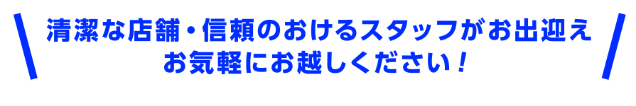 清潔な店舗・信頼のおけるスタッフがお出迎え　お気軽にお越しください！